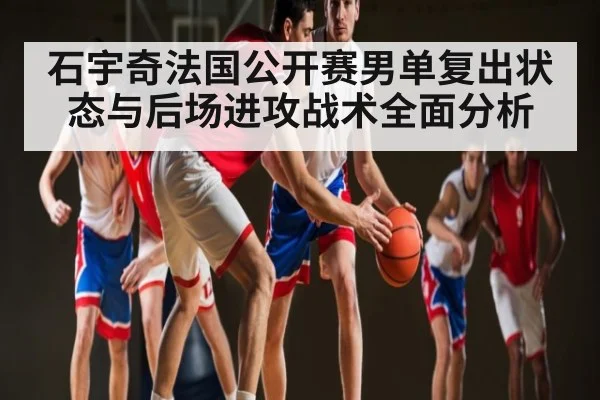 石宇奇法国公开赛男单复出状态与后场进攻战术全面分析