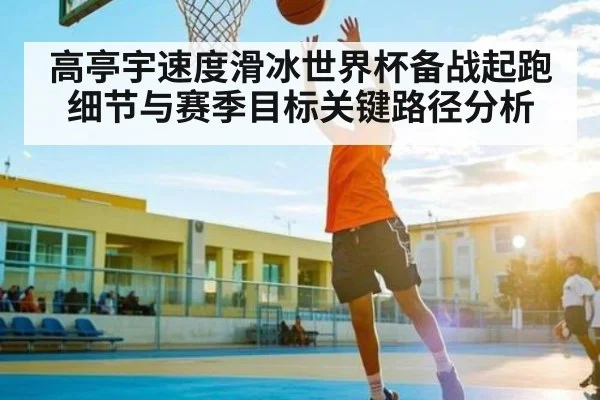 高亭宇速度滑冰世界杯备战起跑细节与赛季目标关键路径分析